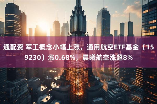 通配资 军工概念小幅上涨，通用航空ETF基金（159230）涨0.68%，晨曦航空涨超8%