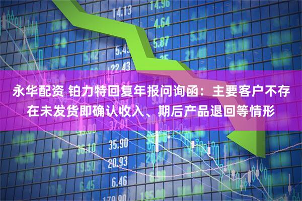 永华配资 铂力特回复年报问询函：主要客户不存在未发货即确认收入、期后产品退回等情形