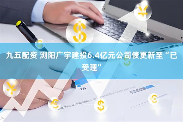 九五配资 浏阳广宇建投6.4亿元公司债更新至“已受理”