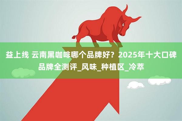 益上线 云南黑咖啡哪个品牌好？2025年十大口碑品牌全测评_风味_种植区_冷萃