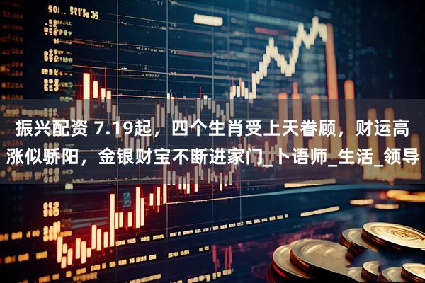 振兴配资 7.19起，四个生肖受上天眷顾，财运高涨似骄阳，金银财宝不断进家门_卜语师_生活_领导