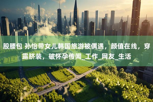 股腰包 孙怡带女儿韩国旅游被偶遇，颜值在线，穿露脐装，破怀孕传闻_工作_网友_生活