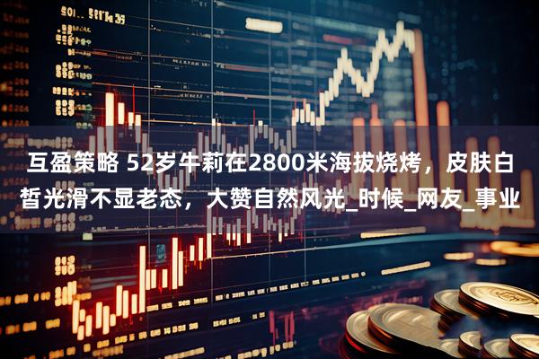 互盈策略 52岁牛莉在2800米海拔烧烤，皮肤白皙光滑不显老态，大赞自然风光_时候_网友_事业
