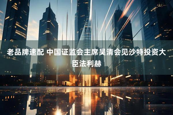 老品牌速配 中国证监会主席吴清会见沙特投资大臣法利赫