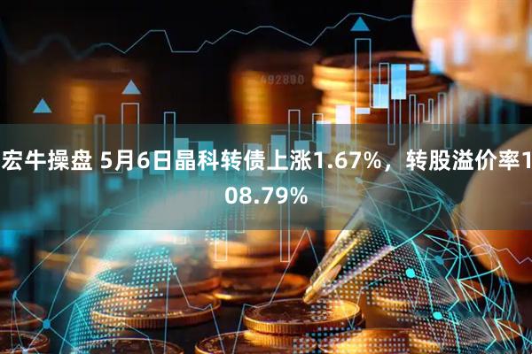 宏牛操盘 5月6日晶科转债上涨1.67%，转股溢价率108.79%