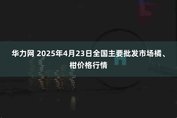 华力网 2025年4月23日全国主要批发市场橘、柑价格行情