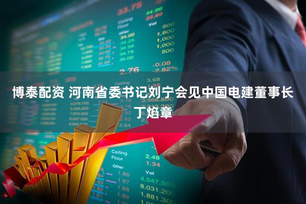 博泰配资 河南省委书记刘宁会见中国电建董事长丁焰章